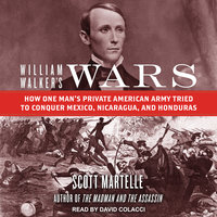 William Walker's Wars: How One Man's Private American Army Tried to Conquer Mexico, Nicaragua, and Honduras - Scott Martelle