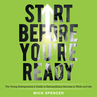 Start Before You're Ready: The Young Entrepreneurs Guide to Extraordinary Success in Work and Life - Mick Spencer