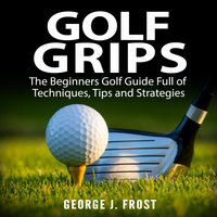 Golf Grips: The Beginners Golf Guide Full of Techniques, Tips and Strategies. - George J. Frost
