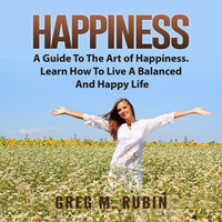 Happiness: A Guide To The Art of Happiness. Learn How To Live A Balanced And Happy Life - Greg M. Rubin