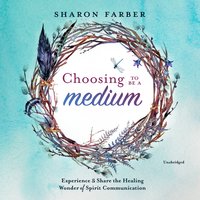 Choosing to Be a Medium: Experience and Share the Healing Wonder of Spirit Communication - Sharon Farber