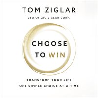 Choose to Win: Transform Your Life, One Simple Choice at a Time - Tom Ziglar
