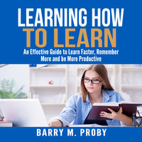 Learning How To Learn: An Effective Guide to Learn Faster, Remember More and be More Productive - Barry M Proby