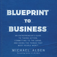 Blueprint to Business: An Entrepreneur's Guide to Taking Action, Committing to the Grind, And Doing the Things That Most People Won't: An Entrepreneur's Guide to Taking Action, Committing to the Grind, And Doing the Things That Most People Won't - Michael Alden