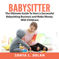 Babysitter: The Ultimate Guide To Start a Successful Babysitting Business and Make Money With Childcare - Sonya L. Dolan