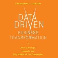 Data Driven Business Transformation: How Businesses Can Disrupt, Innovate and Stay Ahead of the Competition - Caroline Carruthers, Peter Jackson