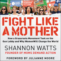 Fight like a Mother: How a Grassroots Movement Took on the Gun Lobby and Why Women Will Change the World - Shannon Watts