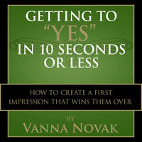 Getting to "Yes" In 10 Seconds or Less: How to Create a First Impression That Wins Them Over - Vanna Novak