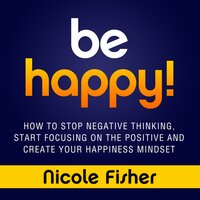 Be Happy!: How to Stop Negative Thinking, Start Focusing on the Positive, and Create Your Happiness Mindset - Nicole Fisher