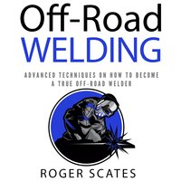 Off-Road Welding: Advanced Techniques on How to Become a True Off-Road Welder - Roger Scates