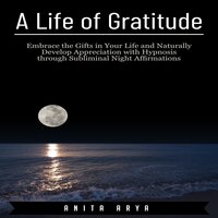 A Life of Gratitude: Embrace the Gifts in Your Life and Naturally Develop Appreciation with Hypnosis through Subliminal Night Affirmations - Anita Arya