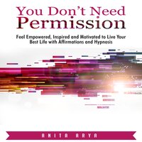 You Don’t Need Permission: Feel Empowered, Inspired and Motivated to Live Your Best Life with Affirmations and Hypnosis - Anita Arya