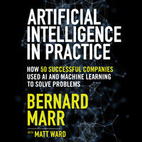 Artificial Intelligence in Practice: How 50 Successful Companies Used AI and Machine Learning to Solve Problems - Bernard Marr