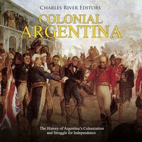 Colonial Argentina: The History of Argentina’s Colonization and Struggle for Independence - Charles River Editors