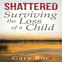 Shattered: Surviving the Loss of a Child - Gary Roe