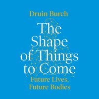 The Shape of Things to Come: Exploring the Future of the Human Body - Druin Burch