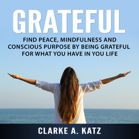 Grateful: Find Peace, Mindfulness and Conscious Purpose by Being Grateful For What You Have In You Life - Clarke A. Katz