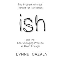 ish: The Problem with our Pursuit for Perfection and the Life-Changing Practice of Good Enough. - Lynne Cazaly