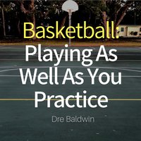 Basketball: Playing as Well as You Practice: Perform In Your Games Just As Well - If Not Better - Than You Perform In Practice - Dre Baldwin