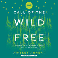 The Call of the Wild and Free: Reclaiming Wonder in Your Child's Education: Reclaiming the Wonder in Your Child’s Education, A New Way to Homeschool - Ainsley Arment
