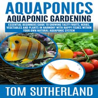 Aquaponics : Aquaponic Gardening: Essential Beginners Guide To Growing Tasty Fruits, Herbs, Vegetables And Plants In Harmony With Happy Fishes Within Your Own Natural Aquaponic System - Tom Sutherland