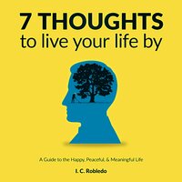 7 Thoughts to Live Your Life By: A Guide to the Happy, Peaceful and Meaningful Life: A Guide to the Happy, Peaceful, & Meaningful Life - I. C. Robledo
