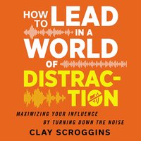 How to Lead in a World of Distraction: Four Simple Habits for Turning Down the Noise - Clay Scroggins