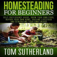 Homesteading for Beginners: Self-sufficiency guide, Grow your own food, Repair your own home, Raising Livestock and Generating your own Energy - Tom Sutherland