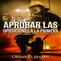 Aprobar las Oposiciones a la primera: De no saber nada a Opositar con éxito - Omar Elshami
