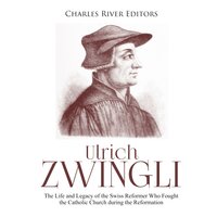 Ulrich Zwingli: The Life and Legacy of the Swiss Reformer Who Fought the Catholic Church during the Reformation - Charles River Editors