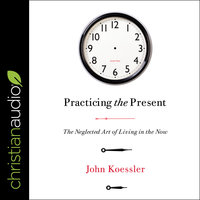 Practicing the Present: The Neglected Art of Living in the Now - John Koessler