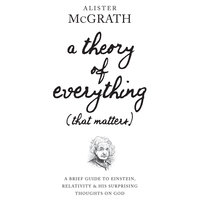 A Theory of Everything (That Matters): A Brief Guide To Einstein, Relativity and His Surprising Thoughts on God: A Brief Guide to Einstein, Relativity, and His Surprising Thoughts on God - Alister McGrath