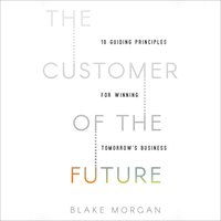 The Customer of the Future: 10 Guiding Principles for Winning Tomorrow's Business - Blake Morgan