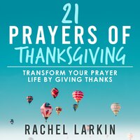 21 Prayers of Thanksgiving: Transform Your Prayer Life by Giving Thanks - Rachel Larkin