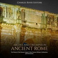 Arches and Triumphs in Ancient Rome: The History of the Roman Empire's Most Famous Military Celebrations and Monuments - Charles River Editors