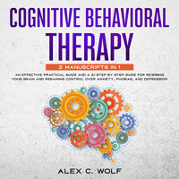 Cognitive Behavioral Therapy: 2 manuscripts in 1 - An Effective Practical Guide and A 21 Step by Step Guide for Rewiring Your Brain and Regaining Control Over Anxiety, Phobias, and Depression - Alex C. Wolf