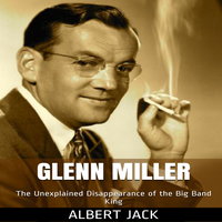 Glenn Miller: The Unexplained Disappearance of the Big Band King - Albert Jack