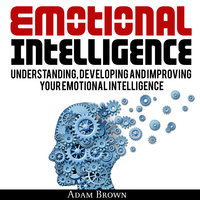 Emotional Intelligence: A Guide to Understanding, Developing and Improving Your Emotional Intelligence. Why It Is More Important Than IQ and How To Use It In Your Life Spectrum, From Everyday Life To Business and Leadership - Adam Brown