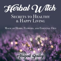 Herbal Witch, Secrets to Healty & Happy Living. Magic of Herbs, Flowers, And Essential Oils - Abigail Bailey
