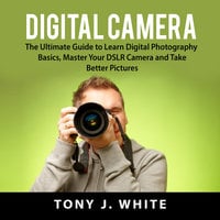 Digital Camera: The Ultimate Guide to Learn Digital Photography Basics, Master Your DSLR Camera and Take Better Pictures - Tony J. White