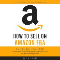 How to Sell on Amazon FBA: Step by Step Guide on How to Build a Sustainable Online Business With Amazon FBA for Absolute Beginners - David L Ross