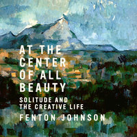 At the Center of All Beauty: Solitude and the Creative Life - Fenton Johnson