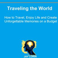 Traveling the World: How to Travel, Enjoy Life and Create Unforgettable Memories on a Budget - Jay Lorin