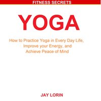 Yoga: How to Practice Yoga in Every Day Life, Improve your Energy, and Achieve Peace of Mind - Jay Lorin
