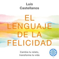 El lenguaje de la felicidad: Cambia tu relato, transforma tu vida - Luis Castellanos