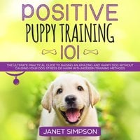 Positive Puppy Training 101: The Ultimate Practical Guide to Raising an Amazing and Happy Dog Without Causing Your Dog Stress or Harm With Modern Training Methods - Janet Simpson