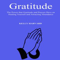 Gratitude: The Power that Gratitude and Prayers Have on Healing Yourself and Attracting Abundance - Kelly Harvard