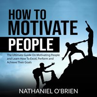 How to Motivate People: The Ultimate Guide On Motivating People and Learn How To Excel, Perform and Achieve Their Goals - Nathaniel OBrien