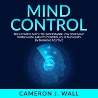 Mind Control: The Ultimate Guide To Understand How Your Mind Works And Learn to Control Your Thoughts by Thinking Positive - Cameron J. Wall
