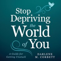 Stop Depriving The World Of You: A Guide for Getting Unstuck - Darlene Corbett